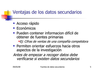 Ventajas de los datos secundarios Acceso rápido Económicos Pueden contener informacion difícil de obtener de fuentes primarias Ej: Cifras de ventas de una compañía competidora Permiten orientar esfuerzos hacia otros aspectos de la investigación Antes de empezar a recoger datos debe verificarse si existen datos secundarios 