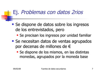 Ej.  Problemas con datos 2rios Se dispone de datos sobre los ingresos de los entrevistados, pero Se precisan los ingresos por unidad familiar Se necesitan datos de ventas agrupados por decenas de millones de € Se dispone de los mismos, en las distintas monedas, agrupados por la moneda base 
