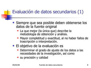 Evaluación de datos secundarios (1) Siempre que sea posible deben obtenerse los datos de la fuente original La que mejor (la única que) describe la metodología de obtención y análisis. Mayor completitud y exactitud, al no haber fallos de trascripción o interpretación. El objetivo de la evaluación es Determinar el grado de ajuste de los datos a las necesidades de la investigación, así como  su precisión y calidad 