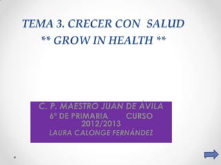 TEMA 3. CRECER CON SALUD
  ** GROW IN HEALTH **




  C. P. MAESTRO JUAN DE ÁVILA
    6º DE PRIMARIA     CURSO
             2012/2013
    LAURA CALONGE FERNÁNDEZ
 
