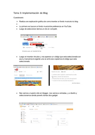 Tema 3: Implementación de Blog
Cuestionario
 Realiza una explicación grafica de como insertar un fondo musical a tu blog.

 Lo primero es buscar un fondo musical de preferencia en YouTube.
 Luego de seleccionar damos un clic en competir.
 Luego en insertar vínculos y nos aparece un código que esta seleccionada con
azul y marcamos lo sigente una ve echo eso copiamos el código que esta
seleccionado.
 Nos vamos a nuestro sitio en blogger, nos vamos a entradas, y a diseño y
seleccionamos donde ponerlo donde dice gadget
 