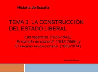 TEMA 3. LA CONSTRUCCIÓN
DEL ESTADO LIBERAL
Historia de España
Juan Antonio González
Las regencias (1833-1843),
El reinado de Isabel II (1843-1868), y
El sexenio revolucionario (1868-1874)
 