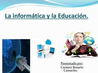 La informática y la Educación.
Presentado por:
Carmen Rosario
Camacho.
 