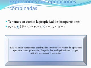 Expresiones con operaciones
   combinadas

 Tenemos en cuenta la propiedad de las operaciones
 15 – 4    ( 8 – 5 ) = 15 – 4       3 = 15 - 12 = 3




   Para calcular expresiones combinadas, primero se realiza la operación
      que esta entre paréntesis; después, las multiplicaciones , y, por
                        ultimo, las sumas y las restas
 