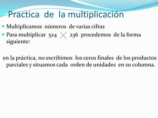 Practica de la multiplicación
 Multiplicamos números de varias cifras
 Para multiplicar 524     236 procedemos de la forma
 siguiente:

en la práctica, no escribimos los ceros finales de los productos
 parciales y situamos cada orden de unidades en su columna.
 