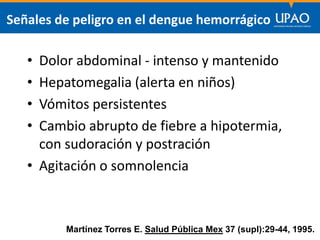 SECCIÓN DE POSTGRADO DE CIENCIAS DE LA COMUNICACIÓN
Señales de peligro en el dengue hemorrágico
• Dolor abdominal - intenso y mantenido
• Hepatomegalia (alerta en niños)
• Vómitos persistentes
• Cambio abrupto de fiebre a hipotermia,
con sudoración y postración
• Agitación o somnolencia
Martínez Torres E. Salud Pública Mex 37 (supl):29-44, 1995.
 