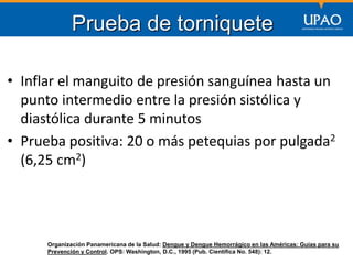 SECCIÓN DE POSTGRADO DE CIENCIAS DE LA COMUNICACIÓN
• Inflar el manguito de presión sanguínea hasta un
punto intermedio entre la presión sistólica y
diastólica durante 5 minutos
• Prueba positiva: 20 o más petequias por pulgada2
(6,25 cm2)
Prueba de torniquete
Organización Panamericana de la Salud: Dengue y Dengue Hemorrágico en las Américas: Guías para su
Prevención y Control. OPS: Washington, D.C., 1995 (Pub. Científica No. 548): 12.
 