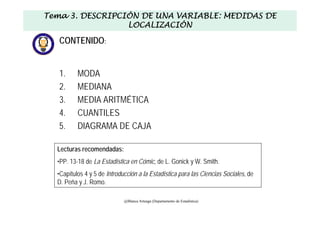 CONTENIDO:
1. MODA
2. MEDIANA
3. MEDIA ARITMÉTICA
4. CUANTILES
5. DIAGRAMA DE CAJA
Tema 3. DESCRIPCIÓN DE UNA VARIABLE: MEDIDAS DE
LOCALIZACIÓN
@Blanca Arteaga (Departamento de Estadística)
Lecturas recomendadas:
•PP. 13-18 de La Estadística en Cómic, de L. Gonick y W. Smith.
•Capítulos 4 y 5 de Introducción a la Estadística para las Ciencias Sociales, de
D. Peña y J. Romo.
 