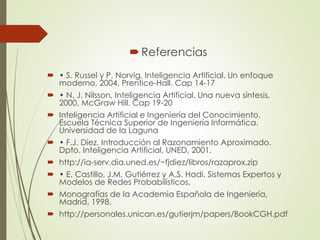 Referencias
 • S. Russel y P. Norvig, Inteligencia Artificial. Un enfoque
moderno, 2004, Prentice-Hall. Cap 14-17
 • N. J. Nilsson, Inteligencia Artificial. Una nueva síntesis,
2000, McGraw Hill. Cap 19-20
 Inteligencia Artificial e Ingeniería del Conocimiento.
Escuela Técnica Superior de Ingeniería Informática.
Universidad de la Laguna
 • F.J. Díez, Introducción al Razonamiento Aproximado.
Dpto. Inteligencia Artificial, UNED, 2001.
 http://ia-serv.dia.uned.es/~fjdiez/libros/razaprox.zip
 • E. Castillo, J.M. Gutiérrez y A.S. Hadi, Sistemas Expertos y
Modelos de Redes Probabilísticos,
 Monografías de la Academia Española de Ingeniería,
Madrid, 1998.
 http://personales.unican.es/gutierjm/papers/BookCGH.pdf
 