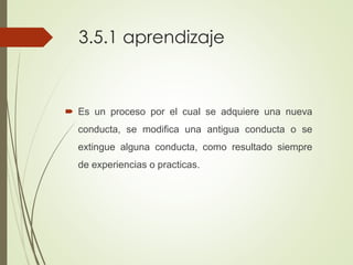 3.5.1 aprendizaje
 Es un proceso por el cual se adquiere una nueva
conducta, se modifica una antigua conducta o se
extingue alguna conducta, como resultado siempre
de experiencias o practicas.
 