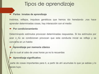 Tipos de aprendizaje
 Partes innatas de aprendizaje
Instintos, reflejos, impulsos genéticos que hemos ido heredando ,nos hace
aprender determinadas cosas, hay interacción con el medio
 Por condicionamiento
Determinando estímulos provocan determinadas respuestas. Si los estímulos por
azar o no se condicionan provocan que esta conducta inicial se refleje y se
convierta en un habito
 Aprendizaje por memoria clásico
por lo cual al cabo de unas horas ya no lo recuerdas
 Aprendizaje significativo
parte de cosas importantes para ti, a partir de ahí acumulas lo que ya sabias y lo
haces tuyo.
 