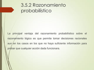 3.5.2 Razonamiento
probabilístico
La principal ventaja del razonamiento probabilístico sobre el
razonamiento lógico es que permite tomar decisiones racionales
aun en los casos en los que no haya suficiente información para
probar que cualquier acción dada funcionara.
 