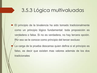 3.5.3 Lógica multivaluadas
 El principio de la bivalencia ha sido tomado tradicionalmente
como un principio lógico fundamental: toda proposición es
verdadera o falsa. Si no es verdadera, no hay tercera opción.
Por eso se le conoce como principio del tercer excluso
 La carga de la prueba descansa quien defina si el principio es
falso, es decir que existen mas valores además de los dos
tradicionales
 