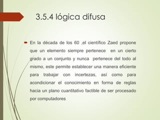 3.5.4 lógica difusa
 En la década de los 60 ,el científico Zaed propone
que un elemento siempre pertenece en un cierto
grado a un conjunto y nunca pertenece del todo al
mismo, este permite establecer una manera eficiente
para trabajar con incertezas, así como para
acondicionar el conocimiento en forma de reglas
hacia un plano cuantitativo factible de ser procesado
por computadores
 