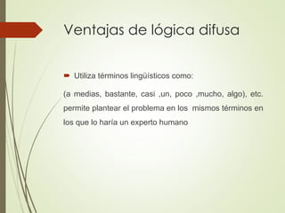 Ventajas de lógica difusa
 Utiliza términos lingüísticos como:
(a medias, bastante, casi ,un, poco ,mucho, algo), etc.
permite plantear el problema en los mismos términos en
los que lo haría un experto humano
 