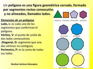 Un polígono es una figura geométrica cerrada, formada
 por segmentos rectos consecutivos
 y no alineados, llamados lados.
Elementos de un polígono
Lado, L: es cada uno de los
segmentos que conforman el
polígono.
Vértice, V: el punto de unión de
dos lados consecutivos
.Diagonal, D: segmento que une
dos vértices no contiguos.
Perímetro, P: es la suma de todos
sus lados.


       Realizar laminas fotocopias
 