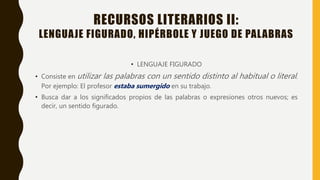 RECURSOS LITERARIOS II:
LENGUAJE FIGURADO, HIPÉRBOLE Y JUEGO DE PALABRAS
• LENGUAJE FIGURADO
• Consiste en utilizar las palabras con un sentido distinto al habitual o literal.
Por ejemplo: El profesor estaba sumergido en su trabajo.
• Busca dar a los significados propios de las palabras o expresiones otros nuevos; es
decir, un sentido figurado.
 