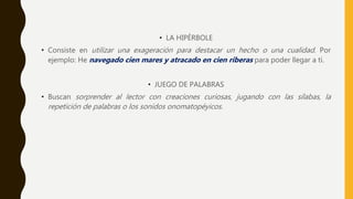 • LA HIPÉRBOLE
• Consiste en utilizar una exageración para destacar un hecho o una cualidad. Por
ejemplo: He navegado cien mares y atracado en cien riberas para poder llegar a ti.
• JUEGO DE PALABRAS
• Buscan sorprender al lector con creaciones curiosas, jugando con las sílabas, la
repetición de palabras o los sonidos onomatopéyicos.
 