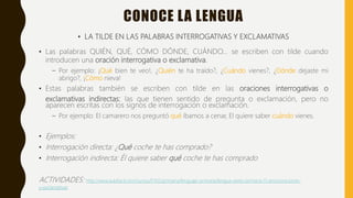 CONOCE LA LENGUA
• LA TILDE EN LAS PALABRAS INTERROGATIVAS Y EXCLAMATIVAS
• Las palabras QUIÉN, QUÉ, CÓMO DÓNDE, CUÁNDO… se escriben con tilde cuando
introducen una oración interrogativa o exclamativa.
– Por ejemplo: ¡Qué bien te veo!, ¿Quién te ha traído?, ¿Cuándo vienes?, ¿Dónde dejaste mi
abrigo?, ¡Cómo nieva!
• Estas palabras también se escriben con tilde en las oraciones interrogativas o
exclamativas indirectas: las que tienen sentido de pregunta o exclamación, pero no
aparecen escritas con los signos de interrogación o exclamación.
– Por ejemplo: El camarero nos preguntó qué íbamos a cenar, El quiere saber cuándo vienes.
• Ejemplos:
• Interrogación directa: ¿Qué coche te has comprado?
• Interrogación indirecta: Él quiere saber qué coche te has comprado
ACTIVIDADES: http://www.aulafacil.com/cursos/l7412/primaria/lenguaje-primaria/lengua-sexto-primaria-11-anos/oraciones-
y-exclamativas
 