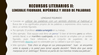 RECURSOS LITERARIOS II:
LENGUAJE FIGURADO, HIPÉRBOLE Y JUEGO DE PALABRAS
LENGUAJE FIGURADO
• Consiste en utilizar las palabras con un sentido distinto al habitual o
Busca dar a los significados propios de las palabras o expresiones otros nuevos; es
decir, un sentido figurado.
• Por ejemplo: El profesor estaba sumergido en su trabajo.
• Otro ejemplo: “Este equipo está lleno de perros”. Si bien el término perro se refiere,
sentido literal, a un mamífero cuadrúpedo, en la oración se emplea con un sentido
figurado, pues hace referencia a un conjunto de jugadores de un
determinado deporte que no sobresalen por su calidad o que son vagos.
• Más ejemplos: “Este chico se ahoga en sus preocupaciones”, “Juan se encuentra
entre la espada y la pared para tomar aquella decisión”, “María dice que siente
mariposas en el estómago”, “Antonio se partía de risa mientras miraba esa película”…
 