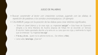 JUEGO DE PALABRAS
• Buscan sorprender al lector con creaciones curiosas, jugando con las sílabas, la
repetición de palabras o los sonidos onomatopéyicos. Un ejemplo:
• CALAMBUR: juega con la posición de las sílabas para crear distintos significados.
– “Entre el clavel blanco y la rosa roja, su majestad escoja” → Esta frase de Quevedo
dirigida a la reina Mariana de Austria (esposa de Felipe IV) se esconde un famoso
El escritor había apostado decirle a la reina en su cara que era coja y realmente lo logró
que se enterase: "su majestad es coja" .
– Y lo es, y lo es... quien no lo adivine tonto es... (Se refiere a hilo).
– Lana sube, lana baja. ¿Qué es?
.
 
