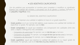  LOS ADJETIVOS CALIFICATIVOS
Son las palabras que acompañan al nombre para completar o modificar su significado.
Expresa una cualidad del nombre y concuerda con él en género y número. Ejemplos: la
es pequeña, magníficas vistas
EL GRADO DEL ADJETIVO CALIFICATIVO
Al expresar una cualidad, el adjetivo lo hace en un grado específico:
- Grado positivo: es el uso normal del adjetivo, pues expresa una cualidad del nombre sin
especificar un grado. Por ejemplo, Juan es listo.
- Grado comparativo: es aquel que establece una comparación de cualidades entre dos
seres u objetos. Distinguimos tres variedades:
- Comparativo de superioridad. Por ejemplo, Juan es más listo que su hermano.
- Comparativo de igualdad. Por ejemplo, Juan es igual de listo que (tan listo como) su hermano.
- Comparativo de inferioridad. Por ejemplo, Juan es menos listo que su hermano.
- Grado superlativo: aquel que expresa la cualidad del adjetivo en su mayor grado de
intensidad. Por ejemplo, Juan es el más listo (muy listo, listísimo) del mundo.
 