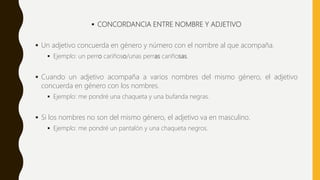  CONCORDANCIA ENTRE NOMBRE Y ADJETIVO
 Un adjetivo concuerda en género y número con el nombre al que acompaña.
 Ejemplo: un perro cariñoso/unas perras cariñosas.
 Cuando un adjetivo acompaña a varios nombres del mismo género, el adjetivo
concuerda en género con los nombres.
 Ejemplo: me pondré una chaqueta y una bufanda negras.
 Si los nombres no son del mismo género, el adjetivo va en masculino.
 Ejemplo: me pondré un pantalón y una chaqueta negros.
 