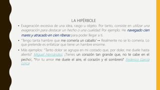 LA HIPÉRBOLE
• Exageración excesiva de una idea, rasgo u objeto. Por tanto, consiste en utilizar una
exageración para destacar un hecho o una cualidad. Por ejemplo: He navegado cien
mares y atracado en cien riberas para poder llegar a ti.
• "Tengo tanta hambre que me comería un caballo"→ Realmente no se lo comería. Lo
que pretende es enfatizar que tiene un hambre enorme.
• Más ejemplos: “Tanto dolor se agrupa en mi costado que, por doler, me duele hasta
aliento” Miguel Hernández, ¡Tienes un corazón tan grande que, no te cabe en el
pecho!, “Por tu amor me duele el aire, el corazón y el sombrero” Federico García
Lorca
 