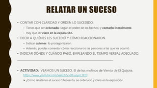 RELATAR UN SUCESO
• CONTAR CON CLARIDAD Y ORDEN LO SUCEDIDO:
– Tienes que ser ordenado (según el orden de los hechos) y contarlo literalmente.
– Hay que ser claro en la exposición.
• DECIR A QUIÉNES LES SUCEDIÓ Y CÓMO REACCIONARON.
– Indicar quiénes lo protagonizaron.
– Además, puedes comentar cómo reaccionaros las personas a las que les ocurrió.
• INDICAR DÓNDE Y CUÁNDO PASÓ, EMPLEANDO EL TIEMPO VERBAL ADECUADO.
_______________________________________________________________________
• ACTIVIDAD: VEAMOS UN SUCESO. El de los molinos de Viento de El Quijote.
https://www.youtube.com/watch?v=RFuoyeL3Yz0
 ¿Cómo relatarías el suceso? Recuerda, se ordenado y claro en la exposición.
 