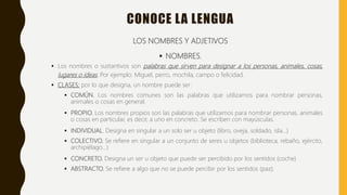 CONOCE LA LENGUA
LOS NOMBRES Y ADJETIVOS
 NOMBRES.
 Los nombres o sustantivos son palabras que sirven para designar a los personas, animales, cosas,
lugares o ideas. Por ejemplo: Miguel, perro, mochila, campo o felicidad.
 CLASES: por lo que designa, un nombre puede ser:
 COMÚN. Los nombres comunes son las palabras que utilizamos para nombrar personas,
animales o cosas en general.
 PROPIO. Los nombres propios son las palabras que utilizamos para nombrar personas, animales
o cosas en particular, es decir, a uno en concreto. Se escriben con mayúsculas.
 INDIVIDUAL. Designa en singular a un solo ser u objeto (libro, oveja, soldado, isla…)
 COLECTIVO. Se refiere en singular a un conjunto de seres u objetos (biblioteca, rebaño, ejército,
archipiélago…)
 CONCRETO. Designa un ser u objeto que puede ser percibido por los sentidos (coche)
 ABSTRACTO. Se refiere a algo que no se puede percibir por los sentidos (paz).
 
