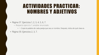ACTIVIDADES PRACTICAR:
NOMBRES Y ADJETIVOS
• Página 57. Ejercicios 1, 2, 3, 4, 5, 6, 7.
– Respecto ejercicio 1: ampliar enunciado.
• 1. Copia la palabra de cada pareja que sea un nombre. Después, indica de qué clase es.
• Página 59. Ejercicios 2, 3, 7.
 