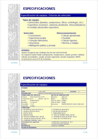 ESPECIFICACIONES

           Especificación de equipos. Criterios de selección
           Especificación de equipos. Criterios de selección

            Tipos de equipo
                • Comerciales (bombas, compresores, filtros, centrífugas, etc.)
                • Específicos (reactores, columnas destilación, intercambiadores)
                • A medida (desarrollos especiales)

              Selección                            Dimensionamiento
                  • Licenciatario                     • Cálculo aproximado
                  • Experiencia propia                • Escalado
                  • Consulta fabricantes              • Cálculo riguroso
                  • Heurísticos                       • Normas y códigos
                  • Bibliografía pública y privada

           BOMBAS
           BOMBAS
           Suelen escogerse por catálogo (las de uso convencional)
           Suelen escogerse por catálogo (las de uso convencional)
           Se requieren datos fluído (composición, temperatura, caudal, presión, sólidos)
           Se requieren datos fluído (composición, temperatura, caudal, presión, sólidos)
           Cálculo necesidades: caudal, presión aspiración, presión impulsión, NPSH.
           Cálculo necesidades: caudal, presión aspiración, presión impulsión, NPSH.
           Se precisa la curva Q-P de la bomba.
           Se precisa la curva Q-P de la bomba.
14/10/03                                                                                             LC-47




             ESPECIFICACIONES

           Especificación de equipos
           Especificación de equipos
           TANQUES

           ITEM                     11-B-1-A/B                                   Cantidad     2
           DESIGNACIÓN              DEPOSITO DILUCIÓN/STOCK.SOSA 31%
           CONDICIONES DEL SERVICIO                   DATOS DE CONSTRUCCIÓN
           Producto     SOSA CAUSTICA (31%)           Diámetro        2000 mm
           Temperatura 60 ºC        (Diseño: 100 ºC)  Altura          4000 mm
           Presión:     ATMOSFERICA                   Tipo de cabeza CONICA
           Densidad     1,33 g/cm3                    Tipo de fondo PLANO
           Viscosidad   1.1 cP                        Accesorios      SERPENTIN REFR. DN 40 S/DIN 2440
           Capacidad    12.000 L
           CONEXIONES
           A: ENTRADA DE SOSA DN 50/PN 10             B: ENTRADA DE AGUA DN 50
           C: SALIDA A PROCESO DN 40                  D: RECIRCULACIÓN DN 50
           E: VENTEO DN 80                            F: REBOSADERO DN 50
           G: DRENAJE DN 80                           H1: BOCA DE HOMBRE HORIZ. DN 500
           H2: BOCA DE HOMBRE VERT. DN 500            I1: ENTRADA DE AGUA DE REFRIG. DN 40
           I2: SALIDA DE AGUA DE REFRIG. DN 40        L1: NIVEL DEL FLOTADOR DN 25
           TI: CONEXIÓN TEMPERAT. DN 25
           Tratamiento de superficie                  CHORREADO CON ARENA GR. SA 2
           Pintura                                    S/ESPECIFICACION GENERAL
           MATERIALES                                 ACERO AL CARBONO
           PLANO DE REFERENCIA


14/10/03                                                                                             LC-48
 