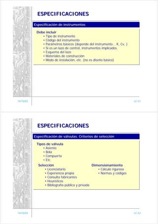 ESPECIFICACIONES

           Especificación de instrumentos
           Especificación de instrumentos

            Debe incluir
               • Tipo de instrumento
               • Código del instrumento
               • Parámetros básicos (depende del instrumento... K, Cv, )
               • Si es un lazo de control, instrumentos implicados.
               • Esquema del lazo
               • Materiales de construcción
               • Modo de instalación, etc. (no es diseño básico)




14/10/03                                                                   LC-51




             ESPECIFICACIONES

           Especificación de válvulas. Criterios de selección
           Especificación de válvulas. Criterios de selección

            Tipos de válvula
                • Asiento
                • Bola
                • Compuerta
                • Etc.
             Selección                            Dimensionamiento
                 • Licenciatario                     • Cálculo riguroso
                 • Experiencia propia                • Normas y códigos
                 • Consulta fabricantes
                 • Heurísticos
                 • Bibliografía pública y privada




14/10/03                                                                   LC-52
 