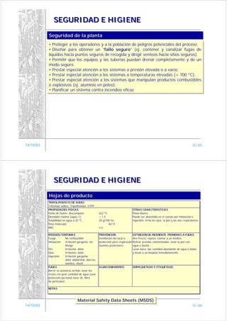 SEGURIDAD E HIGIENE

           Seguridad de la planta
           Seguridad de la planta
           • Proteger a los operadores y a la población de peligros potenciales del proceso.
            • Proteger a los operadores y a la población de peligros potenciales del proceso.
           • Diseñar para obtener un “fallo seguro” (ej. contener y canalizar fugas de
            • Diseñar para obtener un “fallo seguro” (ej. contener y canalizar fugas de
           líquidos hacia puntos seguros de recogida y dirigir venteos hacia sitios seguros).
            líquidos hacia puntos seguros de recogida y dirigir venteos hacia sitios seguros).
           • Permitir que los equipos y las tuberías puedan drenar completamente y de un
            • Permitir que los equipos y las tuberías puedan drenar completamente y de un
           modo seguro.
            modo seguro.
           • Prestar especial atención a los sistemas a presión elevada o a vacío.
            • Prestar especial atención a los sistemas a presión elevada o a vacío.
           • Prestar especial atención a los sistemas a temperaturas elevadas (> 700 ºC).
            • Prestar especial atención a los sistemas a temperaturas elevadas (> 700 ºC).
           • Prestar especial atención a los sistemas que manipulan productos combustibles
            • Prestar especial atención a los sistemas que manipulan productos combustibles
           o explosivos (ej. aluminio en polvo).
            o explosivos (ej. aluminio en polvo).
           • Planificar un sistema contra incendios eficaz.
            • Planificar un sistema contra incendios eficaz.




14/10/03                                                                                                                               LC-65




               SEGURIDAD E HIGIENE

           Hojas de producto
           Hojas de producto
           TRIPOLIFOSFATO DE SODIO
           Trifosfato sódico. Tripolifosfato. STPP
           PROPIEDADES FISICAS                                                  OTRAS CARACTERISTICAS
           Punto de fusión: descompone                622 ºC                    Polvo blanco
           Densidad relativa (agua=1)                 > 1,5                     Puede ser absorbida en el cuerpo por inhalación e
           Solubilidad en agua a 25 ºC                20 g/100 mL               ingestión. Irrita los ojos, la piel y las vías respiratorias.
           Peso molecular                                    367,9
           MAC                                        n.e.

           RIESGOS/SINTOMAS                           PREVENCION                  EXTINCION DE INCENDIOS. PRIMERAS AYUDAS
           Fuego          No combustible              Ventilación del local o     Aire fresco, reposo. Llamar a un médico.
           Inhalación     Irritación garganta, tos    protección para respiración Retirar prendas contaminadas, lavar la piel con
                          Ahogo.                      Guantes protectores.        agua o ducha.
           Piel           Irritación, dolor                                       Lavar boca, dar cantidad abundante de agua a beber
           Ojos           Irritación, dolor                                       y llevar a un hospital inmediatamente.
           Ingestión      Irritación garganta,
                          dolor abdominal, diarrea,
                          vómitos, shock.
           FUGAS                                      ALMACENAMIENTO            EMPAQUETADO Y ETIQUETADO
           Barrer la sustancia vertida, lavar los
           restos con gran cantidad de agua (usar
           protección personal clase 2b, filtro
           de partículas)

           NOTAS



                                   Material Safety Data Sheets (MSDS)
                                   Material Safety Data Sheets (MSDS)
14/10/03                                                                                                                               LC-66
 