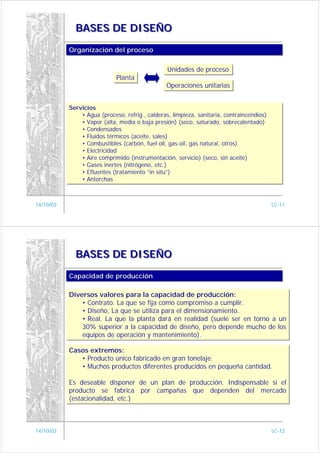 BASES DE DISEÑO

           Organización del proceso
           Organización del proceso

                                                 Unidades de proceso
                                                 Unidades de proceso
                             Planta
                             Planta
                                                Operaciones unitarias
                                                Operaciones unitarias


           Servicios
           Servicios
               • Agua (proceso, refrig., calderas, limpieza, sanitaria, contraincendios)
               • Agua (proceso, refrig., calderas, limpieza, sanitaria, contraincendios)
               • Vapor (alta, media o baja presión) (seco, saturado, sobrecalentado)
               • Vapor (alta, media o baja presión) (seco, saturado, sobrecalentado)
               • Condensados
               • Condensados
               • Fluídos térmicos (aceite, sales)
               • Fluídos térmicos (aceite, sales)
               • Combustibles (carbón, fuel oil, gas oil, gas natural, otros)
               • Combustibles (carbón, fuel oil, gas oil, gas natural, otros)
               • Electricidad
               • Electricidad
               • Aire comprimido (instrumentación, servicio) (seco, sin aceite)
               • Aire comprimido (instrumentación, servicio) (seco, sin aceite)
               • Gases inertes (nitrógeno, etc.)
               • Gases inertes (nitrógeno, etc.)
               • Efluentes (tratamiento “in situ”)
               • Efluentes (tratamiento “in situ”)
               • Antorchas
               • Antorchas



14/10/03                                                                                   LC-11




             BASES DE DISEÑO

           Capacidad de producción
           Capacidad de producción

           Diversos valores para la capacidad de producción:
           Diversos valores para la capacidad de producción:
               • Contrato. La que se fija como compromiso a cumplir.
               • Contrato. La que se fija como compromiso a cumplir.
               • Diseño, La que se utiliza para el dimensionamiento.
               • Diseño, La que se utiliza para el dimensionamiento.
               • Real. La que la planta dará en realidad (suele ser en torno a un
               • Real. La que la planta dará en realidad (suele ser en torno a un
               30% superior a la capacidad de diseño, pero depende mucho de los
               30% superior a la capacidad de diseño, pero depende mucho de los
               equipos de operación y mantenimiento).
               equipos de operación y mantenimiento).

           Casos extremos:
           Casos extremos:
              • Producto único fabricado en gran tonelaje.
               • Producto único fabricado en gran tonelaje.
              • Muchos productos diferentes producidos en pequeña cantidad.
               • Muchos productos diferentes producidos en pequeña cantidad.

           Es deseable disponer de un plan de producción. Indispensable si el
           Es deseable disponer de un plan de producción. Indispensable si el
           producto se fabrica por campañas que dependen del mercado
           producto se fabrica por campañas que dependen del mercado
           (estacionalidad, etc.)
           (estacionalidad, etc.)



14/10/03                                                                                   LC-12
 