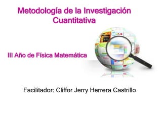 Metodología de la Investigación
Cuantitativa
Facilitador: Cliffor Jerry Herrera Castrillo
III Año de Física Matemática
 