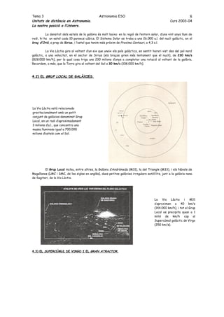 Tema 3                                          Astronomia ESO                                                     8
Unitats de distància en Astronomia.                                                                 Curs 2003-04
La nostra posició a l’Univers.

          La densitat dels estels de la galàxia és molt baixa: en la regió de l’entorn solar, d’uns vint anys llum de
redi, hi ha un estel cada 10 parsecs cúbics. El Sistema Solar es troba a uns 26.000 a.l. del nucli galàctic, en el
braç d’Orió, a prop de Sirius, i l’estel que tenim més pròxim és Proxima Centauri, a 4,3 a.l.

          La Via Làctia gira al voltant d’un eix que uneix els pols galàctics, en sentit horari vist des del pol nord
galàctic, a una velocitat, en el sector de Sirius (els braços giren més lentament que el nucli), de 230 km/s
(828.000 km/h), per la qual cosa triga uns 230 milions d’anys a completar una rotació al voltant de la galàxia.
Recordem, a més, que la Terra gira al voltant del Sol a 30 km/s (108.000 km/h).



4.2) EL GRUP LOCAL DE GALÀXIES.




La Via Làctia està relacionada
gravitacionalment amb un petit
conjunt de galàxies denominat Grup
Local, en un radi d’aproximadament
3 milions d’a.l., que concentra una
massa lluminosa igual a 700.000
milions d’estels com el Sol.




         El Grup Local inclou, entre altres, la Galàxia d’Andròmeda (M31), la del Triangle (M33), i els Núvols de
Magallanes (LMC i SMC, de les sigles en anglés), dues petites galàxies irregulars satèl·lits, junt a la galàxia nana
de Sagitari, de la Via Làctia.




                                                                                         La Via Làctia i M31
                                                                                         s’aproximen a 40 km/s
                                                                                         (144.000 km/h), i tot el Grup
                                                                                         Local es precipita quasi a 1
                                                                                         milió de km/h cap al
                                                                                         Supercúmul galàctic de Virgo
                                                                                         (250 km/s).




4.3) EL SUPERCÚMUL DE VIRGO I EL GRAN ATRACTOR.
 