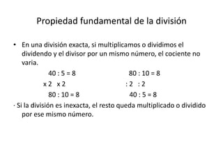 Propiedad fundamental de la división

• En una división exacta, si multiplicamos o dividimos el
    dividendo y el divisor por un mismo número, el cociente no
    varia.
               40 : 5 = 8                 80 : 10 = 8
             x2 x2                       :2 :2
               80 : 10 = 8                40 : 5 = 8
· Si la división es inexacta, el resto queda multiplicado o dividido
    por ese mismo número.
 