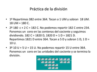 Práctica de la división

• 1º Repartimos 382 entre 364. Tocan a 1 UM y sobran 18 UM.
  18 UM = 180 C.
• 2º 180 c + 2 C = 182 C. No podemos repartir 182 C entre 234.
  Ponemos un cero en las centenas del cociente y seguimos
  dividiendo. 182 C = 1820 D, 1820 D + 1 D = 1821 D.
  Repartimos 1821 D entre 364. Tocan a 5 D y sobran 1 D, 1 D =
  10 U.
• 3º 10 U + 5 U = 15 U. No podemos repartir 15 U entre 364.
  Ponemos un cero en las unidades del cociente y se termina la
  división.
 