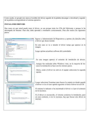Como ayuda, en google uno anexa el nombre del driver seguido de la palabra descargar o download y seguido
de la palabra correspondiente al sistema operativo.

INSTALANDO DRIVERS

Hay casos en que usted puede tener el driver, ya sea porque tenía los CDs del fabricante o porque lo ha
descargado de Internet. Para ello, debe aprender a instalarlos correctamente. Para ello realice los siguientes
pasos:


                                         Ingrese a Administrador de Dispositivos y oprima clic derecho sobre
                                         el driver que desea instalar.

                                         En este caso se va a instalar el driver isatap que aparece en la
                                         imagen.

                                         Luego oprima actualizar software del controlador.



                                          En esta imagen aparece el asistente de instalación de drivers.

                                          Aunque fue realizada sobre Windows vista, en la mayoría de los
                                          casos la instalación se hace con los mismos pasos.

                                          Ahora, como el driver no está en el equipo seleccione la segunda
                                          opción.




                                          Luego seleccione Examinar para buscar la carpeta en donde guardó
                                          el driver o si es el caso oprima siguiente si tiene el driver en un CD.

                                          El sistema le indicará si ha encontrado el driver o si por el contrario
                                          no lo reconoce.

                                          Si el driver es reconocido, el sistema comienza la instalación, pero
                                          en caso contrario, si no lo reconoce, hay que buscar otro driver en
                                          internet.
 