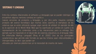 Entre los cambios relacionados al software y a lenguajes que se pueden distinguir, se
encuentran algunos menores cambios en cuanto a
nuevas versiones de productos y lenguajes, y, por otra parte, mayores cambios
producto del avance tecnológico que muchas veces significa el reemplazo de los
sistemas que se están utilizando aunque sigan siendo de utilidad. Un ejemplo de ello
es la aparición de la World Wide Web que ha significado un cambio en cuanto a la
representación de los contenidos como a los mecanismos para su entrega. Otro
ejemplo que ha impactado en el desarrollo de sistemas educativos es el lenguaje XML(
the eXtensible Markup Languaje) (Bray et al., 2000). Una de sus principales
características que permite este formato es que los ficheros sean intercambiables e
interoperables, es decir, que pueden ser
utilizados por diversas plataformas sin la necesidad de crearlos de nuevo.
SISTEMAS Y LENGUAJE
 