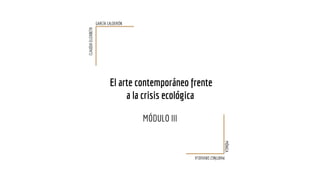 El arte contemporáneo frente
a la crisis ecológica
MÓDULO III
CLAUDIAELIZABETH
GARCÍA CALDERÓN
MARTÍNEZORIHUELA
MÓNICA
 