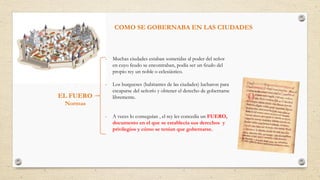 EL FUERO
Normas
- Muchas ciudades estaban sometidas al poder del señor
en cuyo feudo se encontraban, podía ser un feudo del
propio rey un noble o eclesiástico.
- Los burgueses (habitantes de las ciudades) lucharon para
escaparse del señorío y obtener el derecho de gobernarse
libremente.
- A veces lo conseguían , el rey les concedía un FUERO,
documento en el que se establecía sus derechos y
privilegios y cómo se tenían que gobernarse.
COMO SE GOBERNABA EN LAS CIUDADES
 