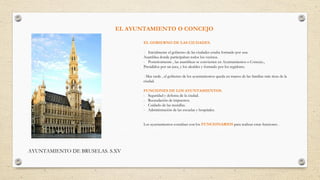EL AYUNTAMIENTO O CONCEJO
AYUNTAMIENTO DE BRUSELAS. S.XV
EL GOBIERNO DE LAS CIUDADES.
- Inicialmente el gobierno de las ciudades estaba formado por una
Asamblea donde participaban todos los vecinos.
- Posteriormente , las asambleas se convierten en Ayuntamientos o Concejo.,
Presididos por un juez, y los alcaldes y formado por los regidores.
- Mas tarde , el gobierno de los ayuntamientos queda en manos de las familias más ricas de la
ciudad.
FUNCIONES DE LOS AYUNTAMIENTOS.
- Seguridad y defensa de la ciudad.
- Recaudación de impuestos.
- Cuidado de las murallas.
- Administración de las escuelas y hospitales.
Los ayuntamientos contaban con los FUNCIONARIOS para realizar estas funciones .
 
