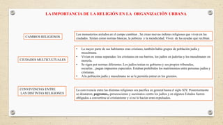 LA IMPORTANCIA DE LA RELIGIÓN EN LA ORGANIZACIÓN URBANA
CAMBIOS RELIGIOSOS
CIUDADES MULTICULTUALES
CONVIVENCIAS ENTRE
LAS DISTINTAS RELIGIONES
Los monasterios aislados en el campo cambian . Se crean nuevas órdenes religiosas que viven en las
ciudades. Tenían como normas básicas, la pobreza y la mendicidad. Viven de las ayudas que recibían.
• La mayor parte de sus habitantes eran cristiano, también había grupos de población judía y
musulmana.
• Vivían en zonas separadas: los cristianos en sus barrios, los judíos en juderías y los musulmanes en
morería.
• Se rigen por normas diferentes. Los judíos tenían su gobierno y sus propios tribunales,
escuelas…pagan impuestos especiales. Estaban prohibidos los matrimonios entre personas judías y
cristianas.
• A la población judía y musulmana no se le permitía entrar en los gremios.
La convivencia entre las distintas religiones era pacífica en general hasta el siglo XIV. Posteriormente
se desataron, pogromos,, persecuciones y asesinatos contra los judíos y en algunos Estados fueron
obligados a convertirse al cristianismo y si no lo hacían eran expulsados.
 