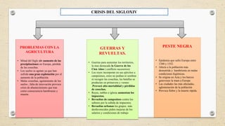 GUERRAS Y
REVUELTAS.
• Guerras para aumentar los territorios,
la mas destacada la Guerra de los
Cien Años ( conflicto sucesorios)
• Los reyes incorporan en sus ejércitos a
campesinos, estos no podían ni sembrar
ni recogen las cosechas, las batallas se
producían en primavera y verano
.Provocó alta mortalidad y pérdidas
de cosechas.
• Reyes, nobles e iglesia aumentan los
impuestos.
• Revueltas de campesinos contra los
señores por la subida de impuestos.
• Revueltas urbanas los grupos más
desfavorecidos piden mejoras de los
salarios y condiciones de trabajo
PROBLEMAS CON LA
AGRICULTURA
• Mitad del Siglo xiv aumento de las
precipitaciones en Europa, pérdida
de las cosechas.
• Los suelos se agotan ya que han
sufrido una gran explotación por el
aumento de la población.
• Malas cosechas, agotamiento de los
suelos , falta de innovación provoca
crisis de abastecimiento que trae
como consecuencia hambrunas y
muerte.
PESTE NEGRA
• Epidemia que sufre Europa entre
1348 y 1352.
• Afecta a la población más
desnutrida y hambrienta en malas
condiciones higiénicas.
• Se origina en Asia y los barcos
genoveses la traen a Europa
• Las ciudades las más afectadas,
aglomeración de la población
• Provoca fiebre y la muerte rápida.
CRISIS DEL SIGLOXIV
 