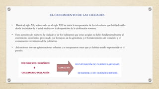 • Desde el siglo XI y sobre todo en el siglo XIII se inicia la recuperación de la vida urbana que había decaído
desde los inicios de la edad media con la desaparición de la civilización romana.
• Este aumento del número de ciudades y de los habitantes que estas acogían se debió fundamentalmente al
crecimiento económico provocado por la mejora de la agricultura y el fortalecimiento del comercio y el
consecuente crecimiento de la población.
• Así nacieron nuevas aglomeraciones urbanas y se recuperaron otras que ya habían tenido importancia en el
pasado.
EL CRECIMIENTO DE LAS CIUDADES
 