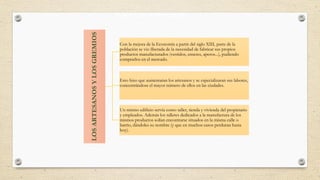 EL AUGE DE LA ARTESANÍA
Con la mejora de la Economía a partir del siglo XIII, parte de la
población se vio liberada de la necesidad de fabricar sus propios
productos manufacturados (vestidos, enseres, aperos...), pudiendo
comprarlos en el mercado.
Esto hizo que aumentaran los artesanos y se especializaran sus labores,
concentrándose el mayor número de ellos en las ciudades.
Un mismo edificio servía como taller, tienda y vivienda del propietario
y empleados. Además los talleres dedicados a la manufactura de los
mismos productos solían encontrarse situados en la misma calle o
barrio, dándoles su nombre (y que en muchos casos perduran hasta
hoy).
 