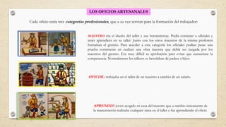 OFICIAL: trabajaba en el taller de un maestro a cambio de un salario.
LOS OFICIOS ARTESANALES
Cada oficio tenía tres categorías profesionales, que a su vez servían para la formación del trabajador:
APRENDIZ: joven acogido en casa del maestro que a cambio únicamente de
la manutención realizaba cualquier tarea en el taller e iba aprendiendo el oficio
MAESTRO: era el dueño del taller y sus herramientas. Podía contratar a oficiales y
tener aprendices en su taller. Junto con los otros maestros de la misma profesión
formaban el gremio. Para acceder a esta categoría los oficiales podían pasar una
prueba consistente en realizar una obra maestra que debía ser juzgada por los
maestros del gremio. Era muy difícil su aprobación para evitar que aumentase la
competencia. Normalmente los talleres se heredaban de padres a hijos.
 