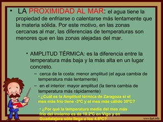 • LA PROXIMIDAD AL MAR: el agua tiene la
 propiedad de enfriarse o calentarse más lentamente que
 la materia sólida. Por este motivo, en las zonas
 cercanas al mar, las diferencias de temperaturas son
 menores que en las zonas alejadas del mar.

     • AMPLITUD TÉRMICA: es la diferencia entre la
       temperatura más baja y la más alta en un lugar
       concreto.
        – cerca de la costa: menor amplitud (el agua cambia de
          temperatura más lentamente)
        – en el interior: mayor amplitud (la tierra cambia de
          temperatura más rápidamente)
         • ¿Cuál es la Amplitud térmica de Zaragoza si el
         mes más frío tiene -3ºC y el mes más cálido 30ºC?
          • ¿Por qué la temperatura media del mes más
          frío del invierno es de 10.2ºC en Vigo y en
          Guadalajara sólo llega a los 4.6ºC?
 